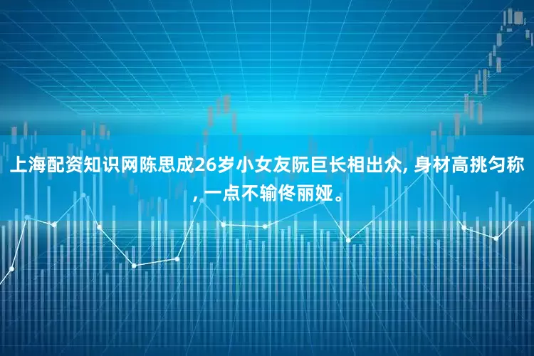 上海配资知识网陈思成26岁小女友阮巨长相出众, 身材高挑匀称, 一点不输佟丽娅。