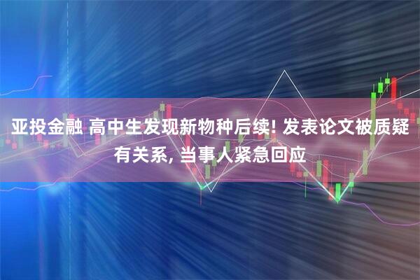 亚投金融 高中生发现新物种后续! 发表论文被质疑有关系, 当事人紧急回应