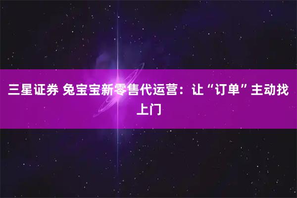 三星证券 兔宝宝新零售代运营:让“订单”主动找上门