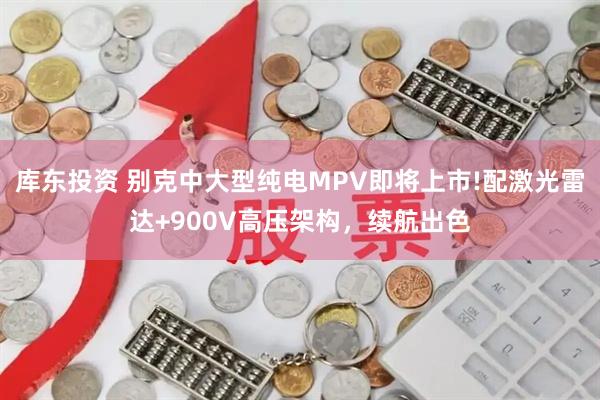 库东投资 别克中大型纯电MPV即将上市!配激光雷达+900V高压架构，续航出色