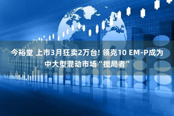 今裕堂 上市3月狂卖2万台! 领克10 EM-P成为中大型混动市场“搅局者”