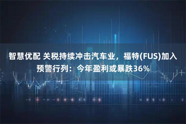 智慧优配 关税持续冲击汽车业，福特(FUS)加入预警行列：今年盈利或暴跌36%