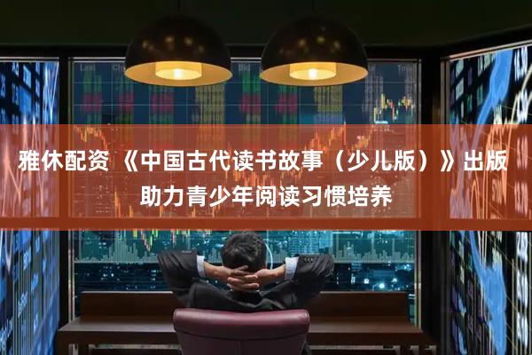 雅休配资 《中国古代读书故事（少儿版）》出版 助力青少年阅读习惯培养