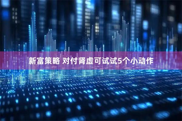 新富策略 对付肾虚可试试5个小动作