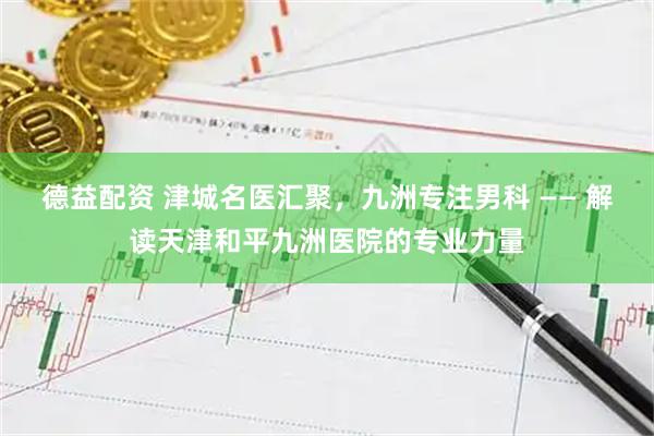 德益配资 津城名医汇聚，九洲专注男科 —— 解读天津和平九洲医院的专业力量