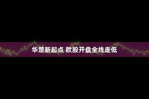 华楚新起点 欧股开盘全线走低