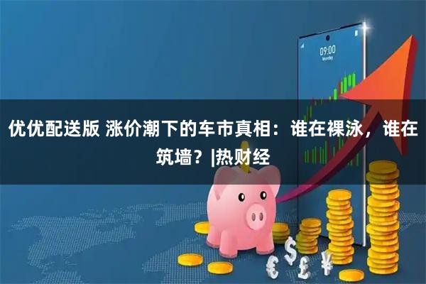 优优配送版 涨价潮下的车市真相：谁在裸泳，谁在筑墙？|热财经