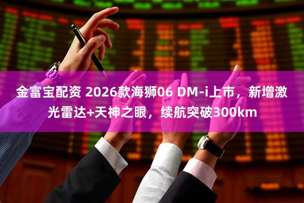 金富宝配资 2026款海狮06 DM-i上市，新增激光雷达+天神之眼，续航突破300km