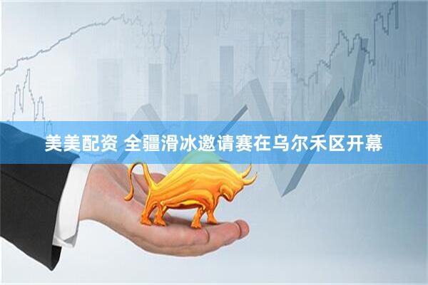 美美配资 全疆滑冰邀请赛在乌尔禾区开幕