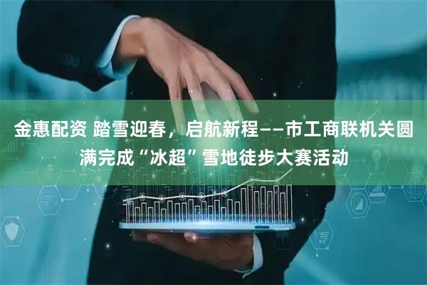 金惠配资 踏雪迎春，启航新程——市工商联机关圆满完成“冰超”雪地徒步大赛活动