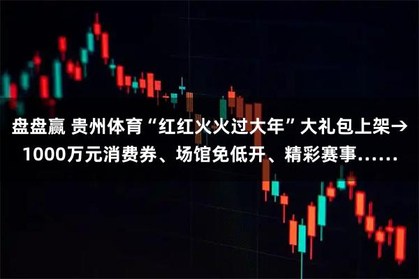 盘盘赢 贵州体育“红红火火过大年”大礼包上架→1000万元消费券、场馆免低开、精彩赛事……