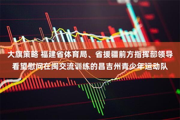 大旗策略 福建省体育局、省援疆前方指挥部领导看望慰问在闽交流训练的昌吉州青少年运动队