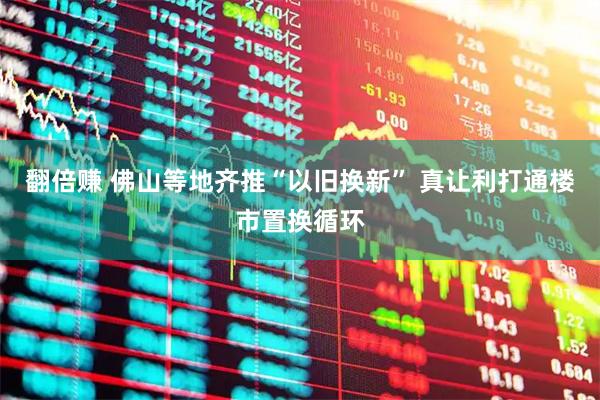 翻倍赚 佛山等地齐推“以旧换新” 真让利打通楼市置换循环
