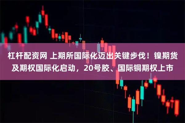 杠杆配资网 上期所国际化迈出关键步伐！镍期货及期权国际化启动，20号胶、国际铜期权上市