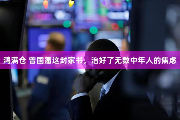 鸿满仓 曾国藩这封家书,治好了无数中年人的焦虑