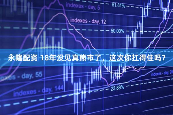 永隆配资 18年没见真熊市了，这次你扛得住吗？