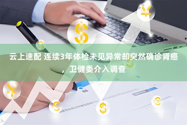云上速配 连续3年体检未见异常却突然确诊肾癌，卫健委介入调查
