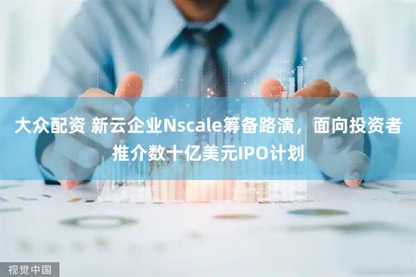大众配资 新云企业Nscale筹备路演，面向投资者推介数十亿美元IPO计划