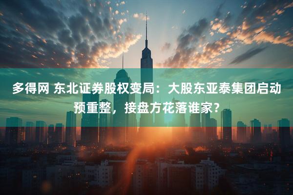 多得网 东北证券股权变局：大股东亚泰集团启动预重整，接盘方花落谁家？