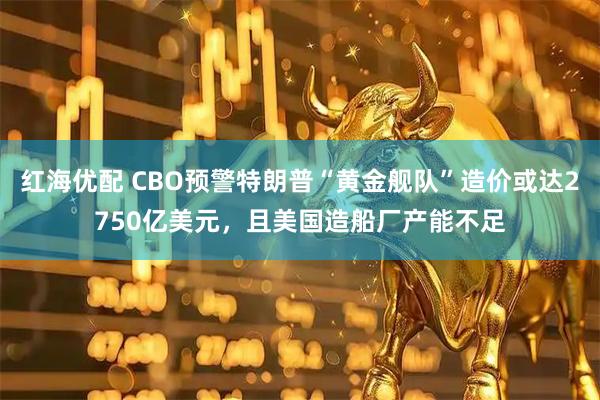 红海优配 CBO预警特朗普“黄金舰队”造价或达2750亿美元，且美国造船厂产能不足