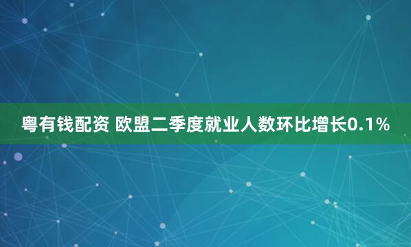 粤有钱配资 欧盟二季度就业人数环比增长0.1%