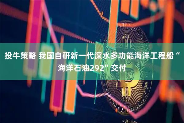 投牛策略 我国自研新一代深水多功能海洋工程船“海洋石油292”交付