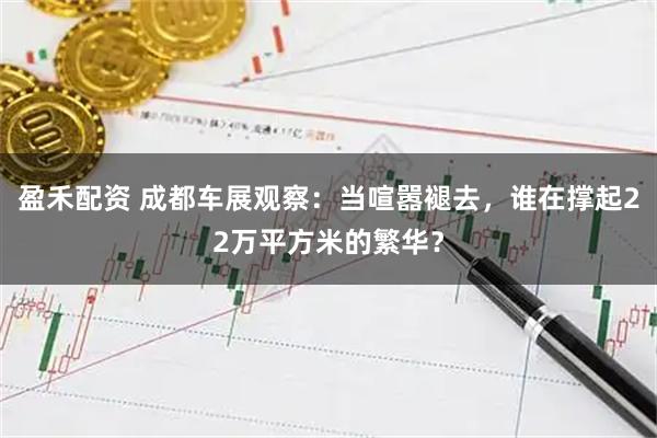 盈禾配资 成都车展观察：当喧嚣褪去，谁在撑起22万平方米的繁华？