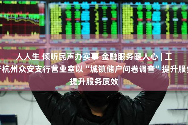 人人生 倾听民声办实事 金融服务暖人心 | 工商银行杭州众安支行营业室以“城镇储户问卷调查”提升服务质效